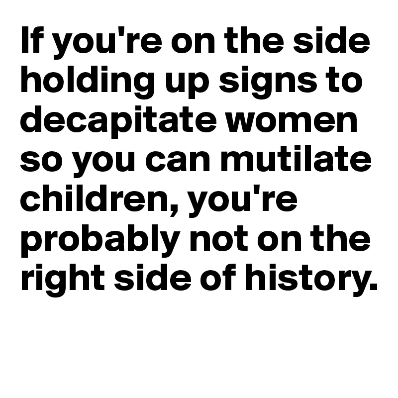 If you're on the side holding up signs to decapitate women so you can mutilate children, you're probably not on the right side of history. 
