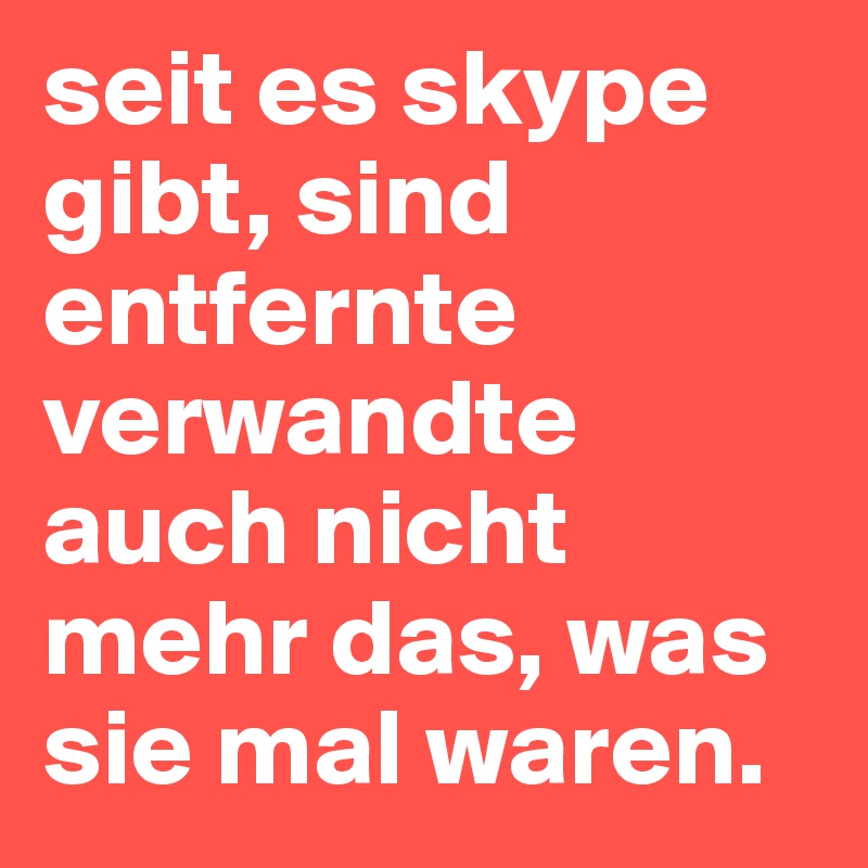 seit es skype gibt, sind entfernte verwandte auch nicht mehr das, was sie mal waren.