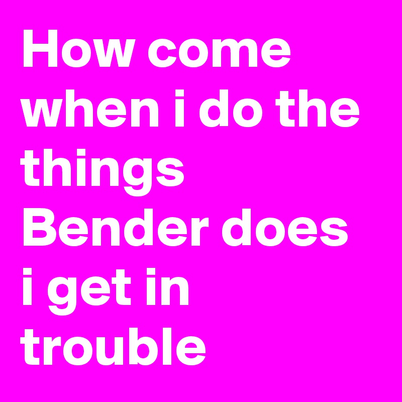 How come when i do the things Bender does i get in trouble