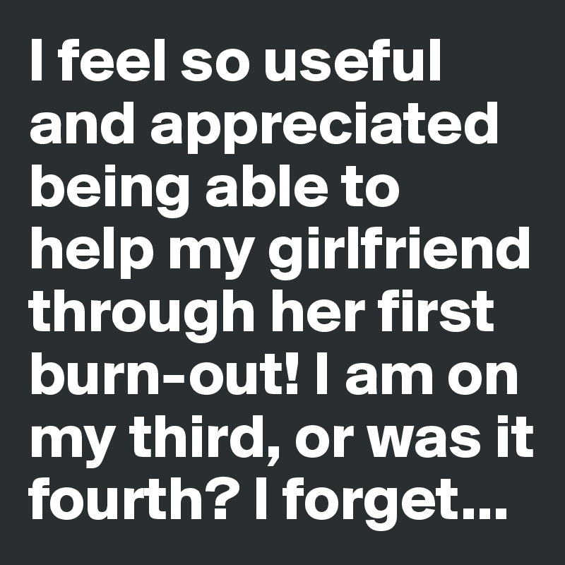 I feel so useful and appreciated being able to help my girlfriend through her first burn-out! I am on my third, or was it fourth? I forget...