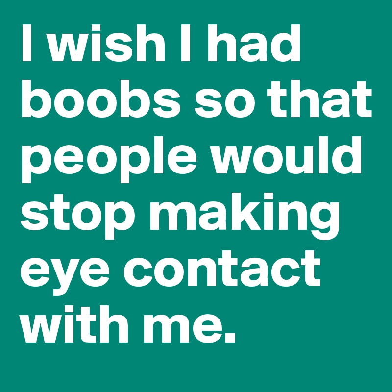 I wish I had boobs so that people would stop making eye contact with me.