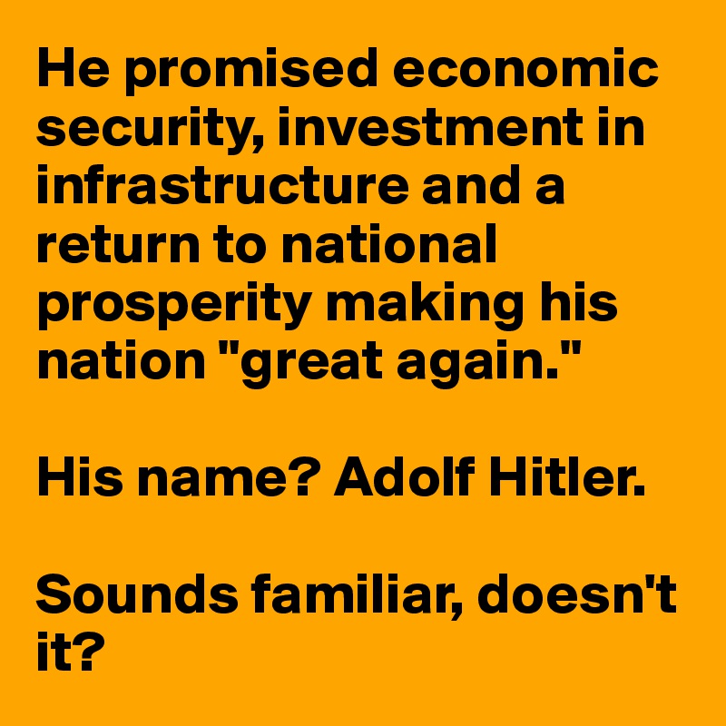 He promised economic security, investment in infrastructure and a return to national prosperity making his nation "great again."

His name? Adolf Hitler. 

Sounds familiar, doesn't it?