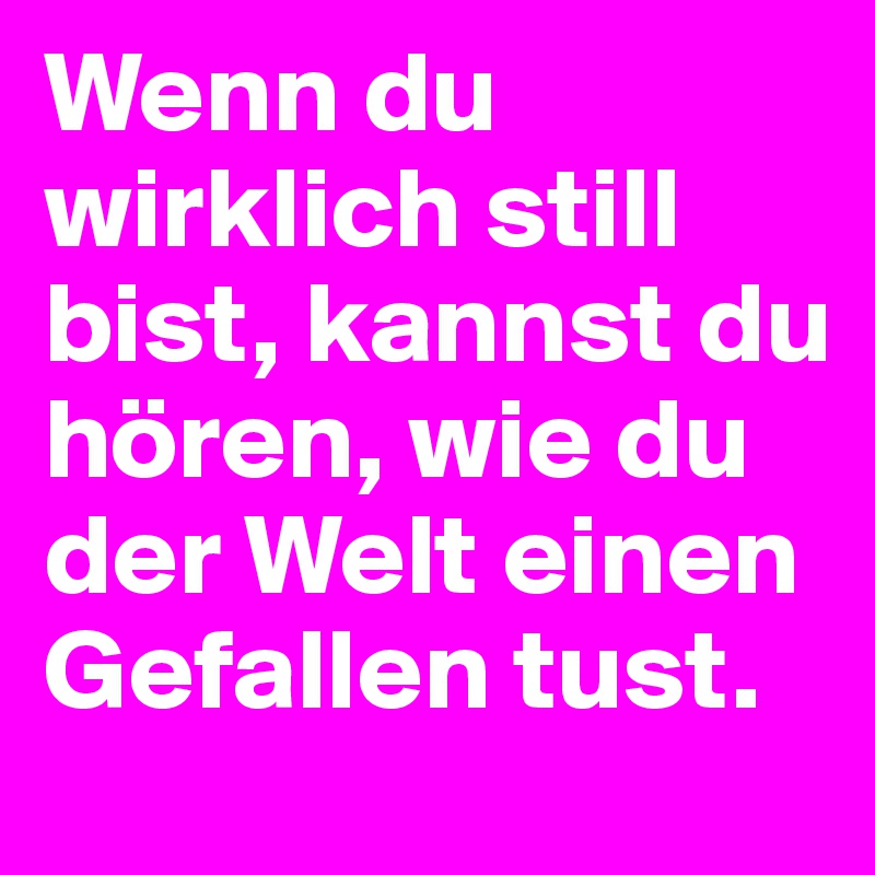 Wenn du wirklich still bist, kannst du hören, wie du der Welt einen Gefallen tust.