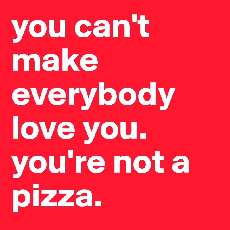 you can't make everybody love you. you're not a pizza.