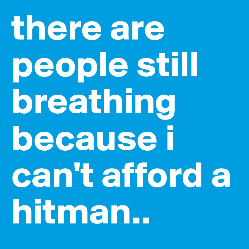 there are people still breathing because i can't afford a hitman.. 