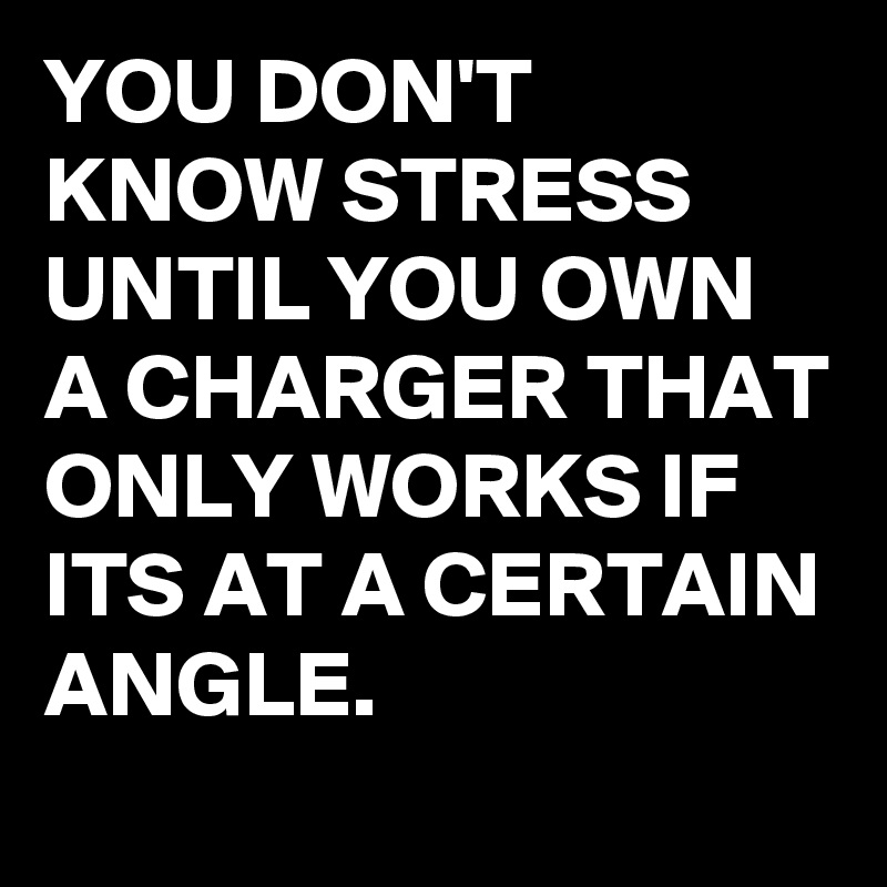 YOU DON'T KNOW STRESS UNTIL YOU OWN A CHARGER THAT ONLY WORKS IF ITS AT A CERTAIN ANGLE.