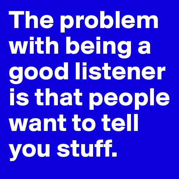 The problem with being a good listener is that people want to tell you stuff.