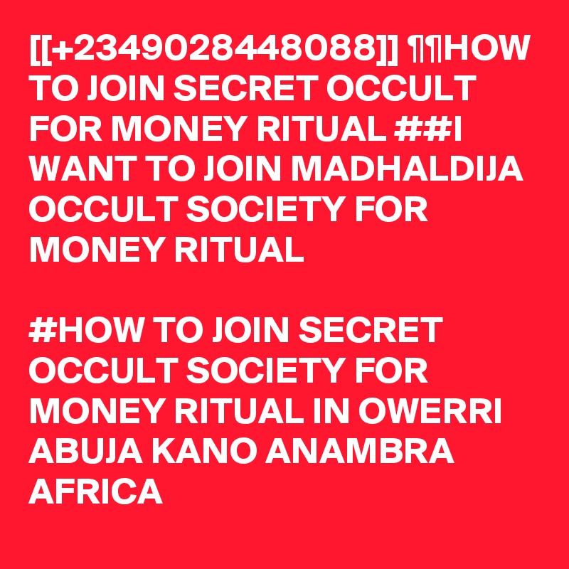[[+2349028448088]] ¶¶HOW TO JOIN SECRET OCCULT FOR MONEY RITUAL ##I WANT TO JOIN MADHALDIJA OCCULT SOCIETY FOR MONEY RITUAL

#HOW TO JOIN SECRET OCCULT SOCIETY FOR MONEY RITUAL IN OWERRI ABUJA KANO ANAMBRA AFRICA