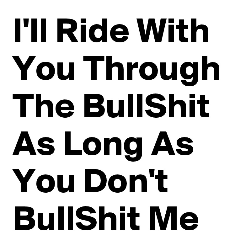 I'll Ride With You Through The BullShit As Long As You Don't BullShit Me
