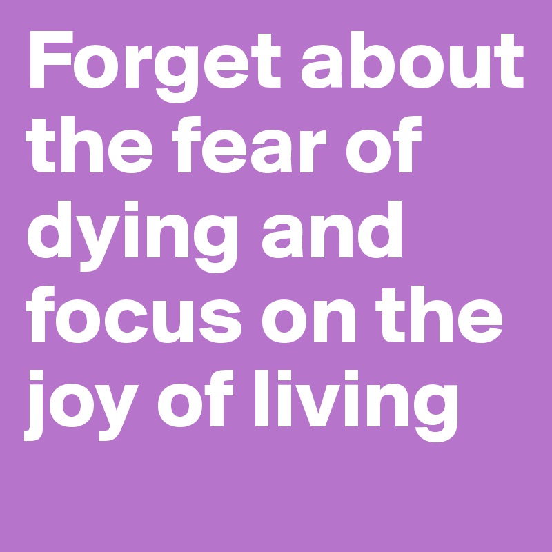 Forget about the fear of dying and focus on the joy of living