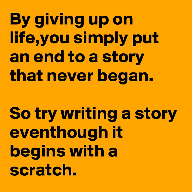 By giving up on life,you simply put an end to a story that never began.

So try writing a story eventhough it begins with a scratch.