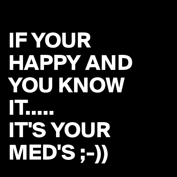 
IF YOUR 
HAPPY AND YOU KNOW IT.....
IT'S YOUR MED'S ;-))