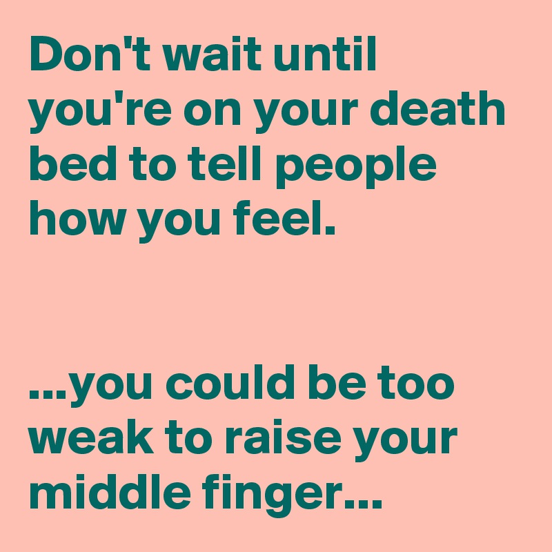 Don't wait until you're on your death bed to tell people how you feel.


...you could be too weak to raise your middle finger...