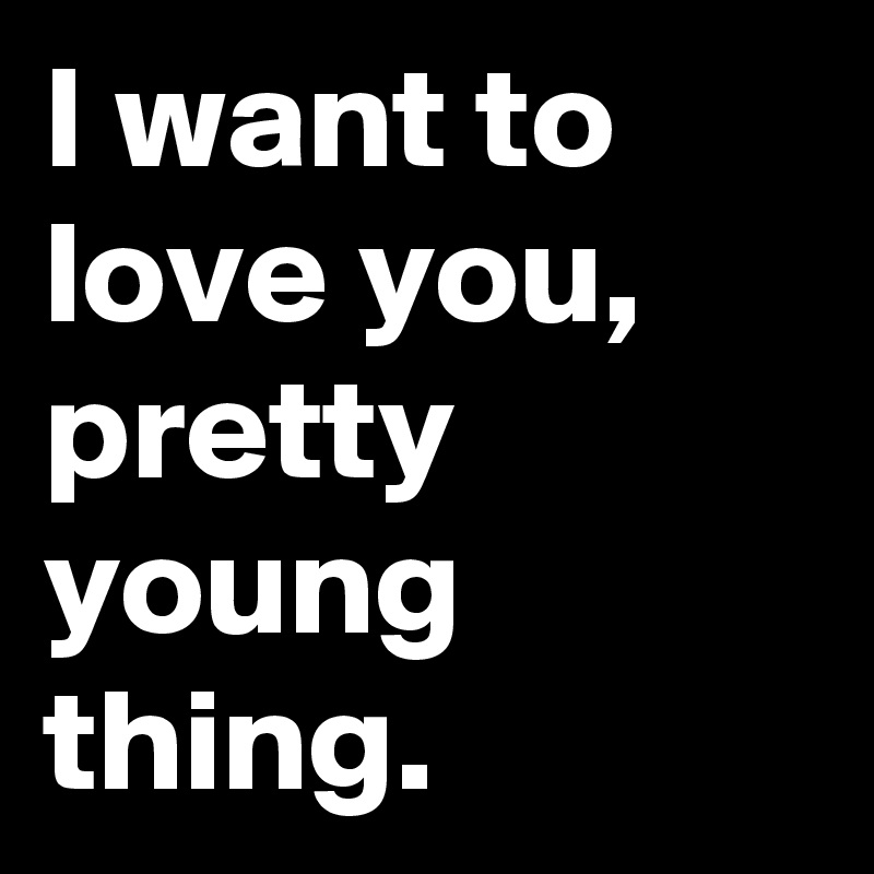 I want to love you, pretty young thing.