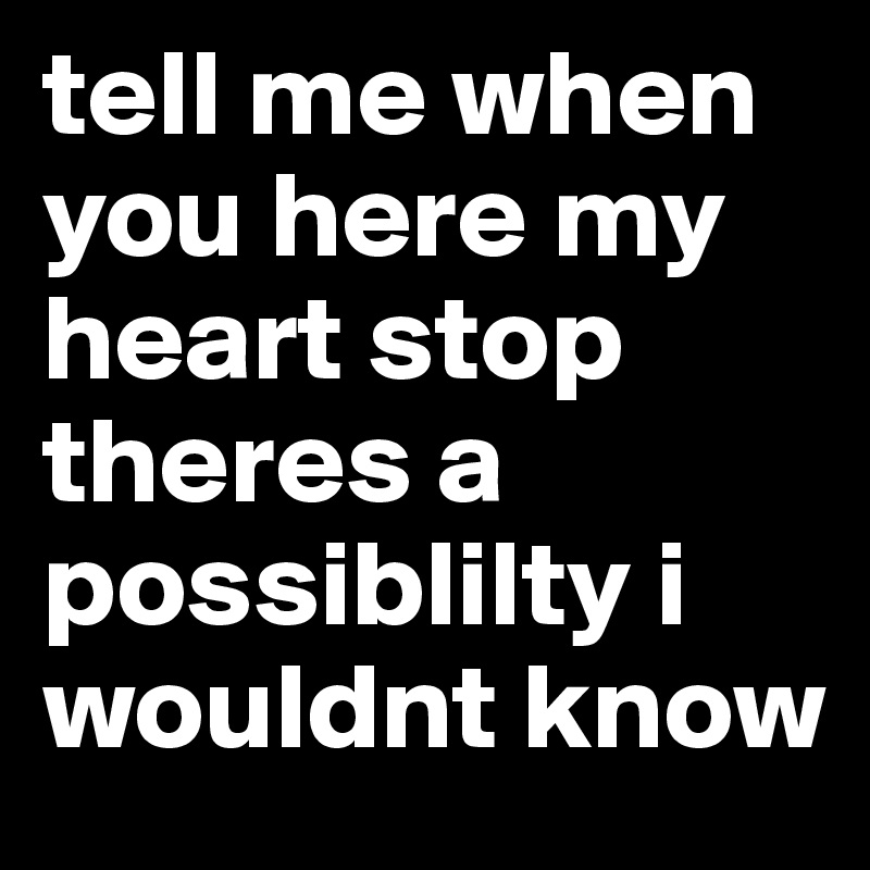 tell me when you here my heart stop theres a possiblilty i wouldnt know