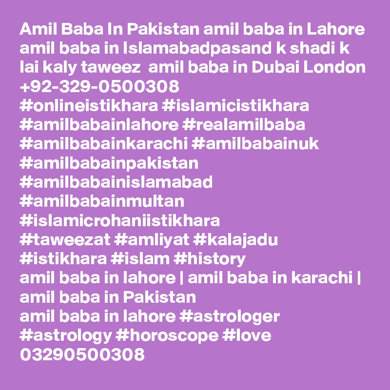 Amil Baba In Pakistan amil baba in Lahore amil baba in Islamabadpasand k shadi k lai kaly taweez  amil baba in Dubai London +92-329-0500308
#onlineistikhara #islamicistikhara #amilbabainlahore #realamilbaba
#amilbabainkarachi #amilbabainuk #amilbabainpakistan
#amilbabainislamabad #amilbabainmultan #islamicrohaniistikhara
#taweezat #amliyat #kalajadu #istikhara #islam #history
amil baba in lahore | amil baba in karachi | amil baba in Pakistan
amil baba in lahore #astrologer #astrology #horoscope #love
03290500308