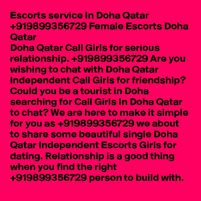 Escorts service In Doha Qatar +919899356729 Female Escorts Doha Qatar
Doha Qatar Call Girls for serious relationship. +919899356729 Are you wishing to chat with Doha Qatar Independent Call Girls for friendship? Could you be a tourist in Doha searching for Call Girls In Doha Qatar to chat? We are here to make it simple for you as +919899356729 we about to share some beautiful single Doha Qatar Independent Escorts Girls for dating. Relationship is a good thing when you find the right +919899356729 person to build with.