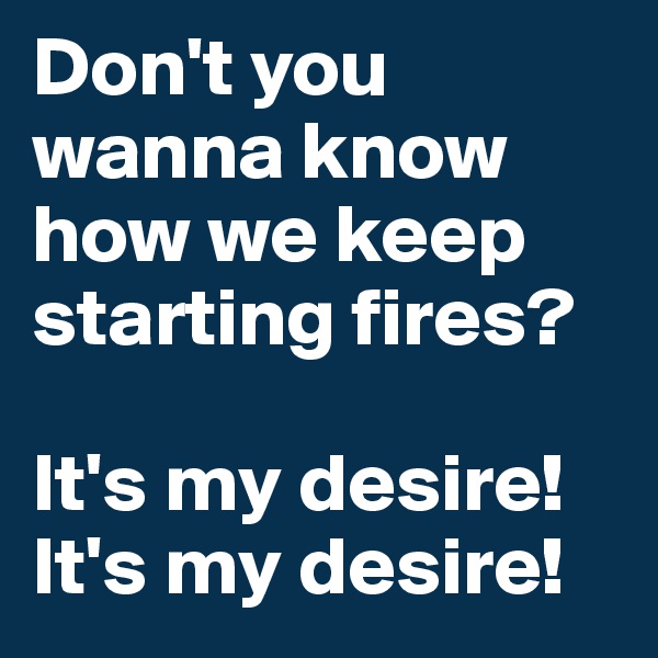 Don't you wanna know how we keep starting fires?

It's my desire!
It's my desire!