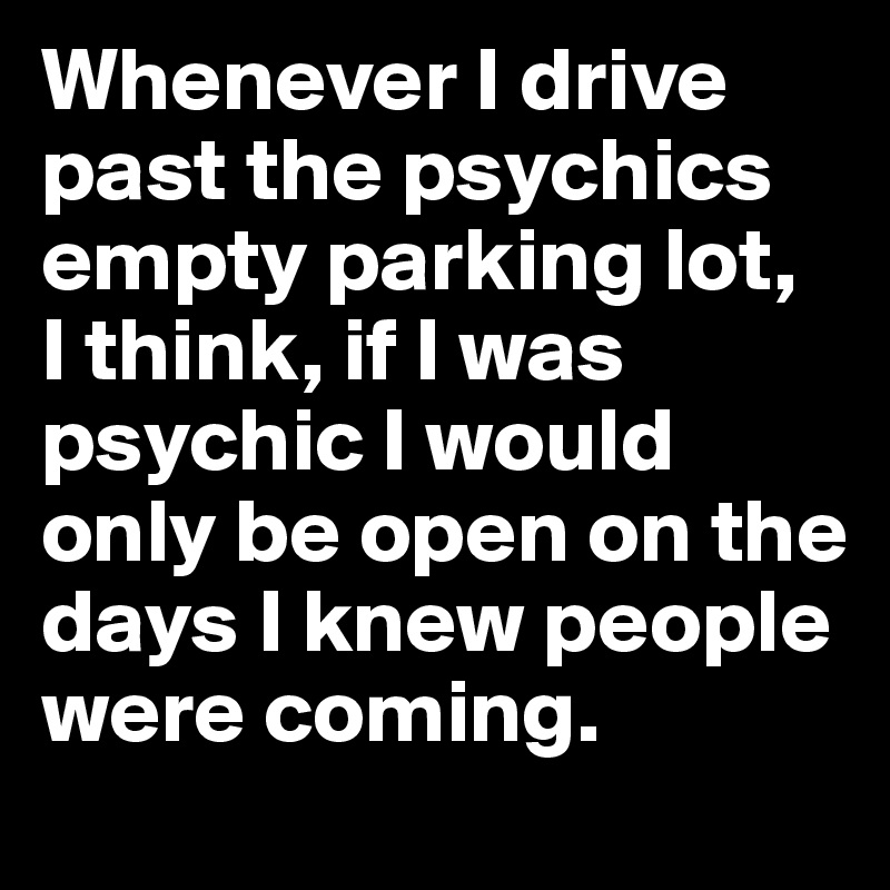 Whenever I drive past the psychics empty parking lot, 
I think, if I was psychic I would only be open on the days I knew people were coming.