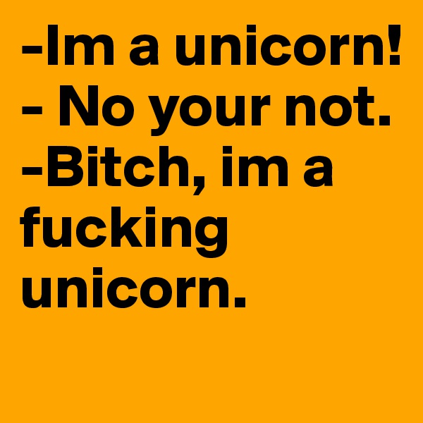 -Im a unicorn!
- No your not. 
-Bitch, im a fucking unicorn.  
