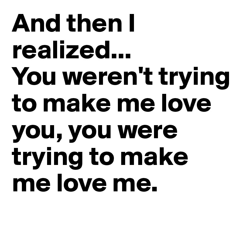 And then I realized... 
You weren't trying to make me love you, you were trying to make me love me.                           
