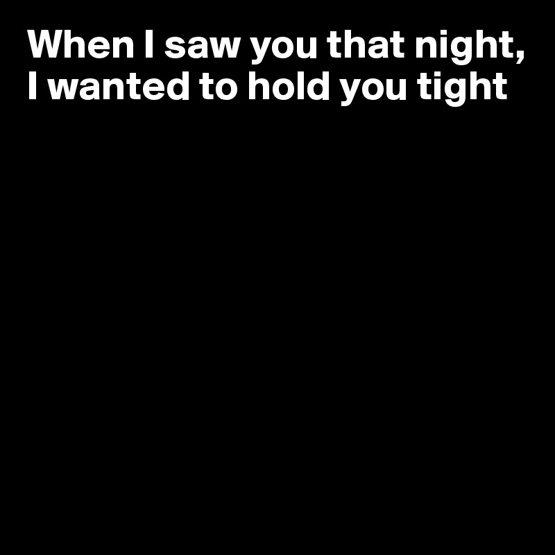 When I saw you that night, 
I wanted to hold you tight








