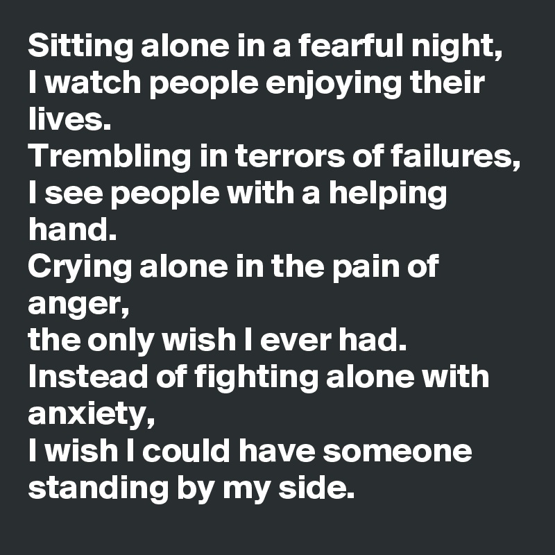 Sitting alone in a fearful night,
I watch people enjoying their lives.
Trembling in terrors of failures,
I see people with a helping hand.
Crying alone in the pain of anger,
the only wish I ever had.
Instead of fighting alone with anxiety,
I wish I could have someone standing by my side.
