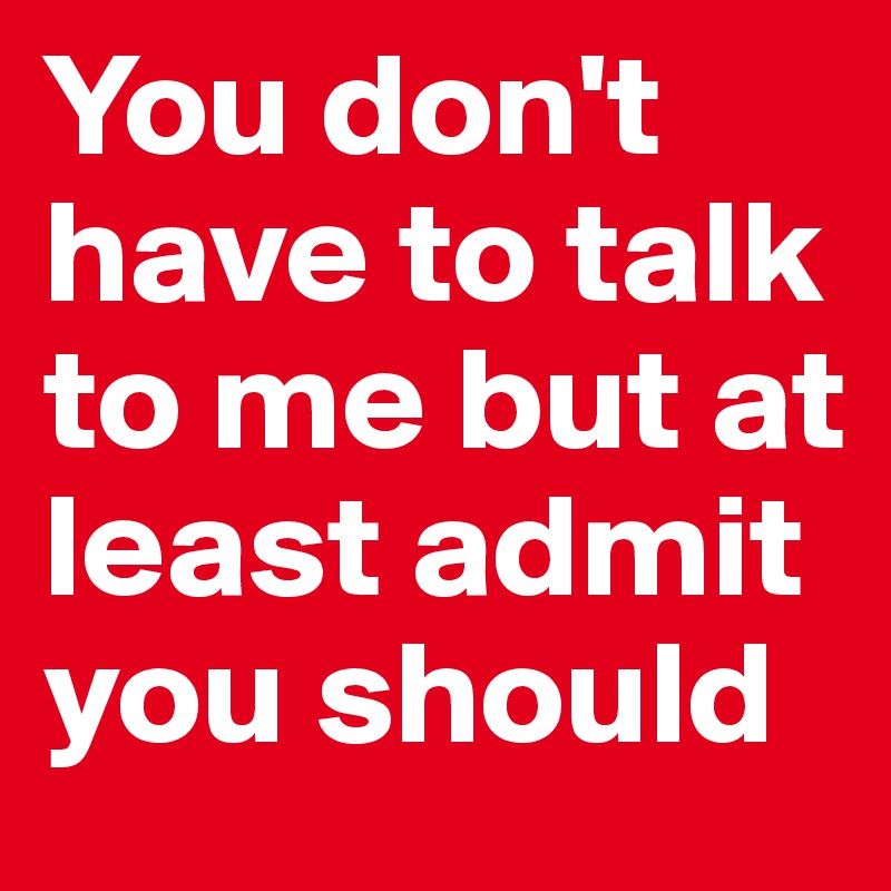 You don't have to talk to me but at least admit you should