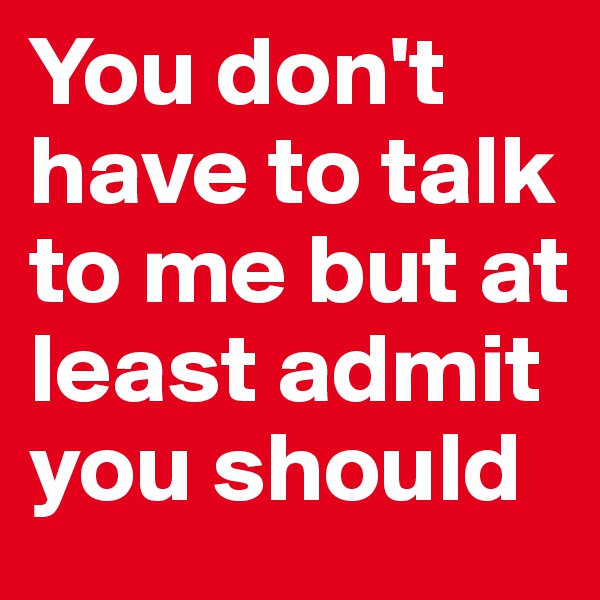 You don't have to talk to me but at least admit you should