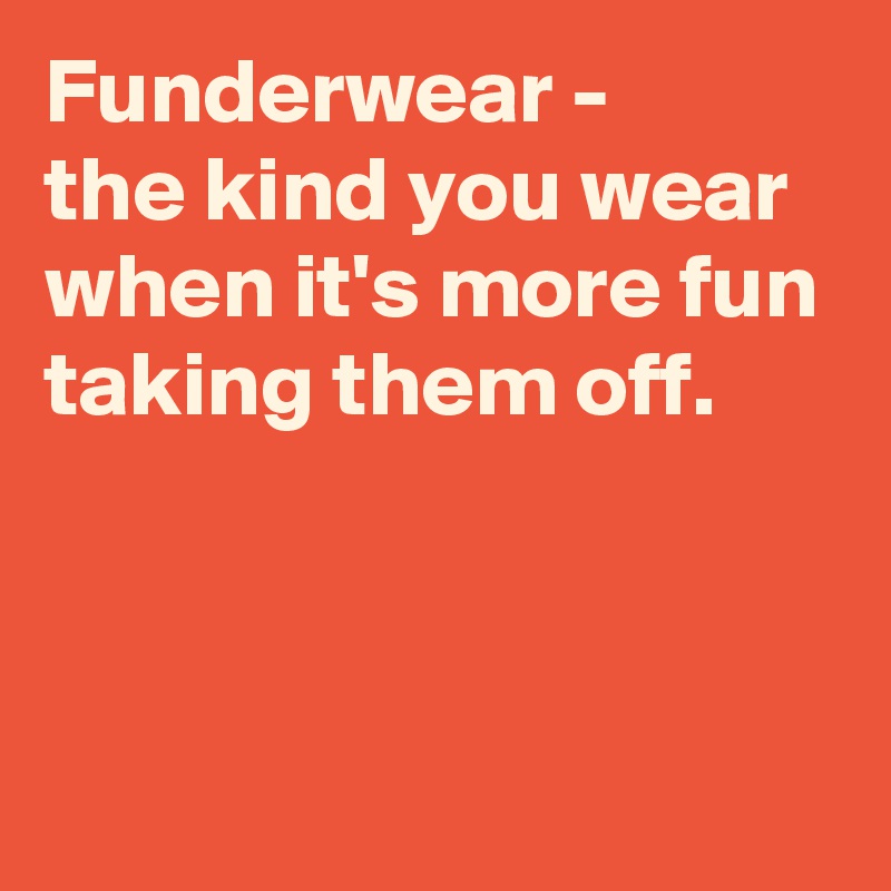 Funderwear - 
the kind you wear 
when it's more fun
taking them off.



