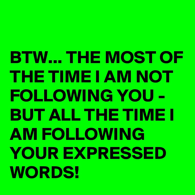 

BTW... THE MOST OF THE TIME I AM NOT FOLLOWING YOU - BUT ALL THE TIME I AM FOLLOWING YOUR EXPRESSED WORDS!