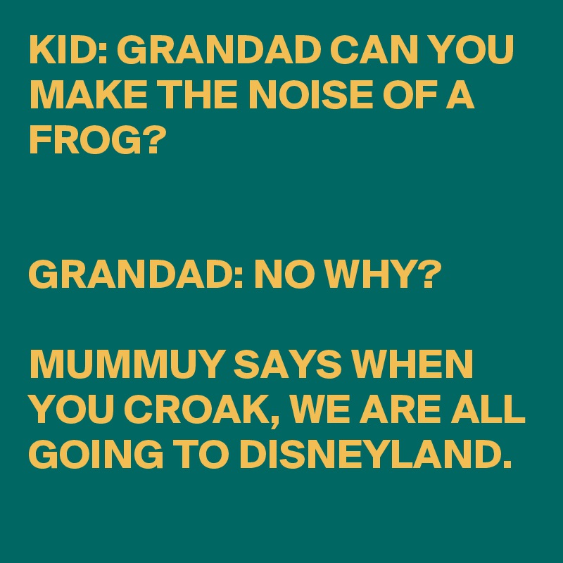 KID: GRANDAD CAN YOU MAKE THE NOISE OF A FROG?


GRANDAD: NO WHY?

MUMMUY SAYS WHEN YOU CROAK, WE ARE ALL GOING TO DISNEYLAND.
