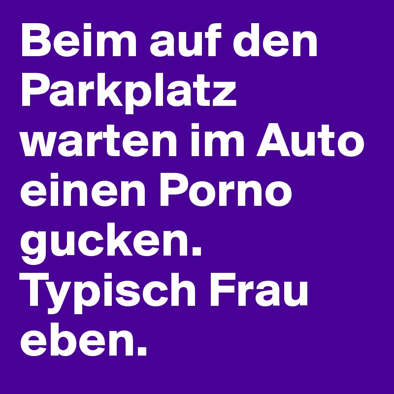 Beim auf den Parkplatz warten im Auto einen Porno gucken. Typisch Frau eben.