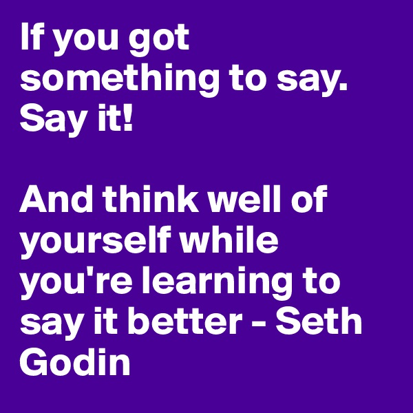 If you got something to say. Say it! 

And think well of yourself while you're learning to say it better - Seth Godin