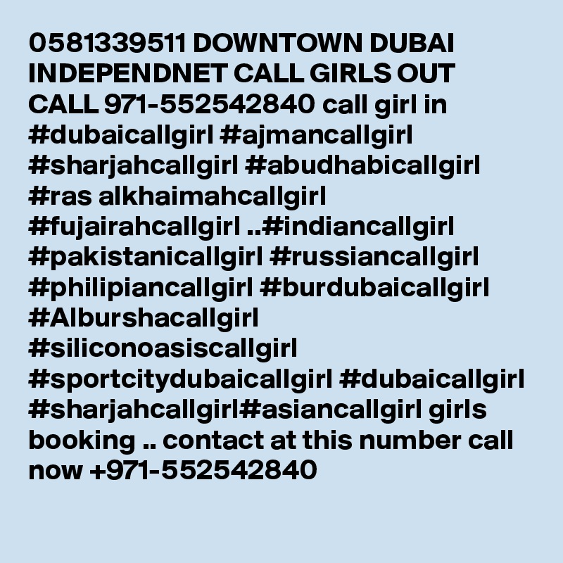 0581339511 DOWNTOWN DUBAI INDEPENDNET CALL GIRLS OUT CALL 971-552542840 call girl in #dubaicallgirl #ajmancallgirl #sharjahcallgirl #abudhabicallgirl #ras alkhaimahcallgirl #fujairahcallgirl ..#indiancallgirl #pakistanicallgirl #russiancallgirl #philipiancallgirl #burdubaicallgirl #Alburshacallgirl #siliconoasiscallgirl #sportcitydubaicallgirl #dubaicallgirl #sharjahcallgirl#asiancallgirl girls booking .. contact at this number call now +971-552542840