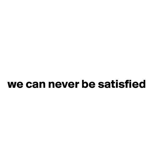 





we can never be satisfied



