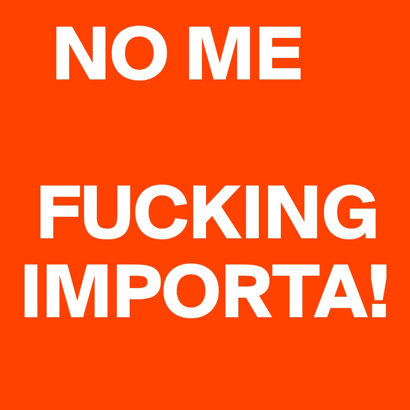   NO ME

 FUCKING IMPORTA!