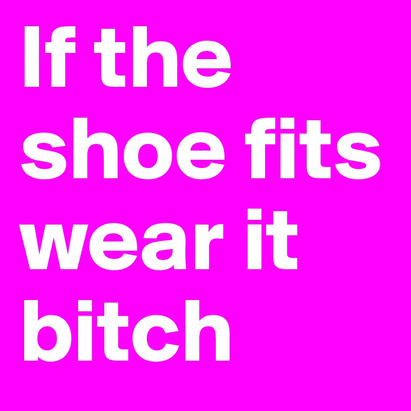 If the shoe fits
wear it bitch