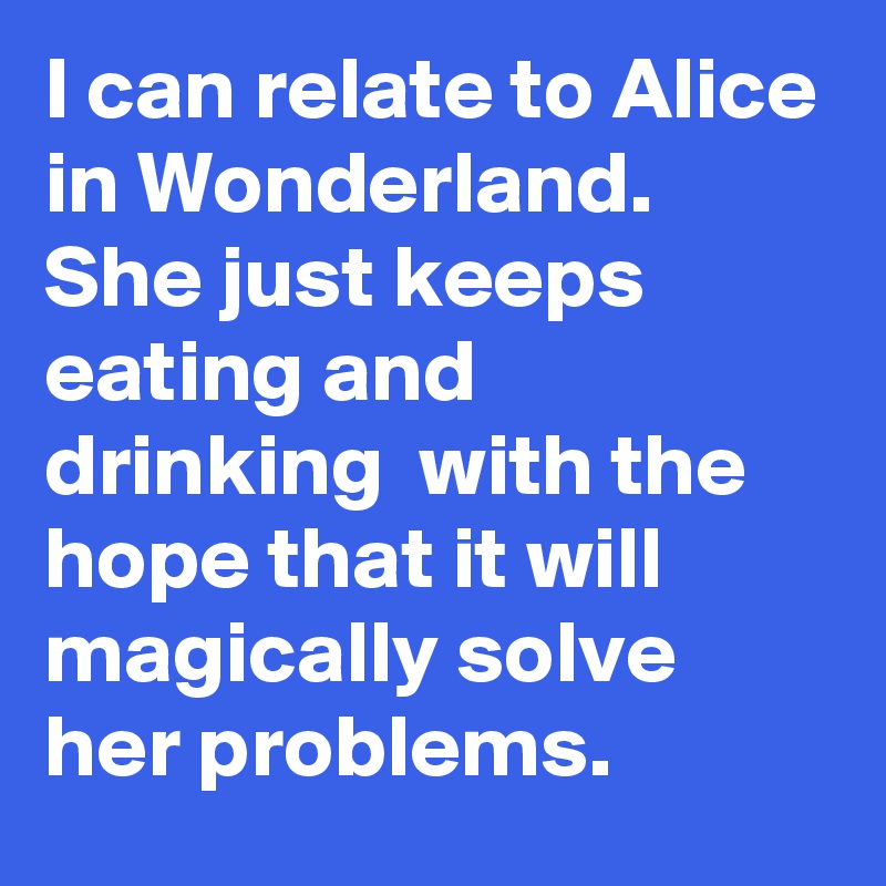 I can relate to Alice in Wonderland. She just keeps eating and drinking  with the hope that it will magically solve her problems. 