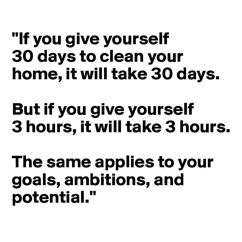 
"If you give yourself 
30 days to clean your home, it will take 30 days. 

But if you give yourself 
3 hours, it will take 3 hours. 

The same applies to your goals, ambitions, and potential."
