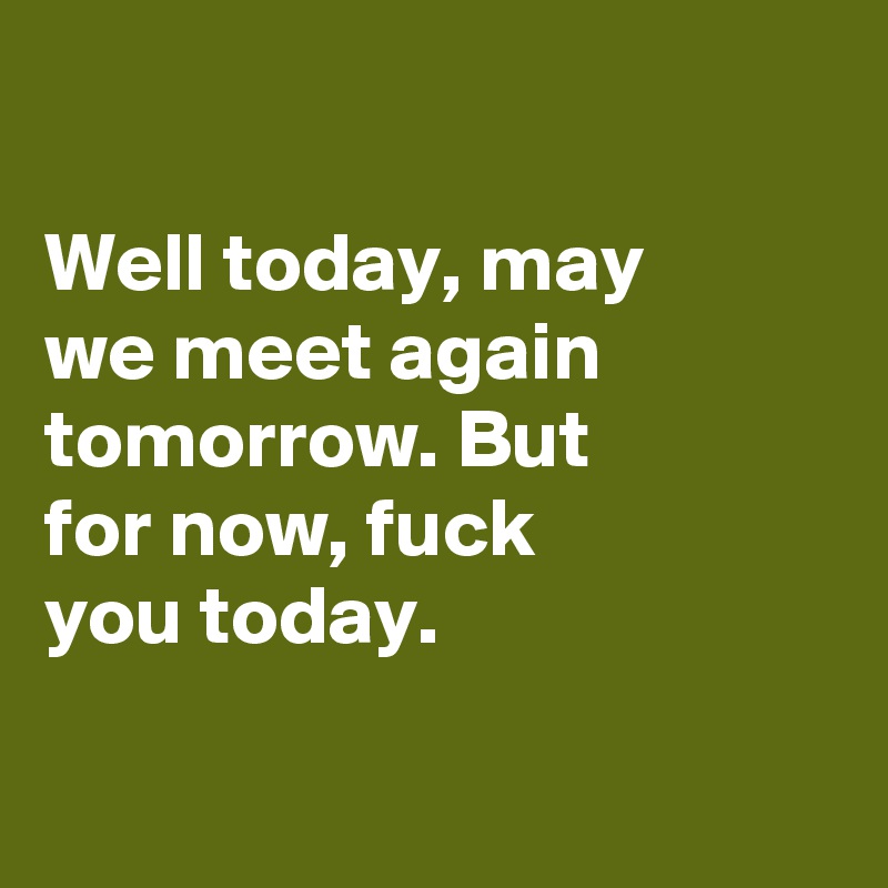 

Well today, may
we meet again
tomorrow. But
for now, fuck
you today.

