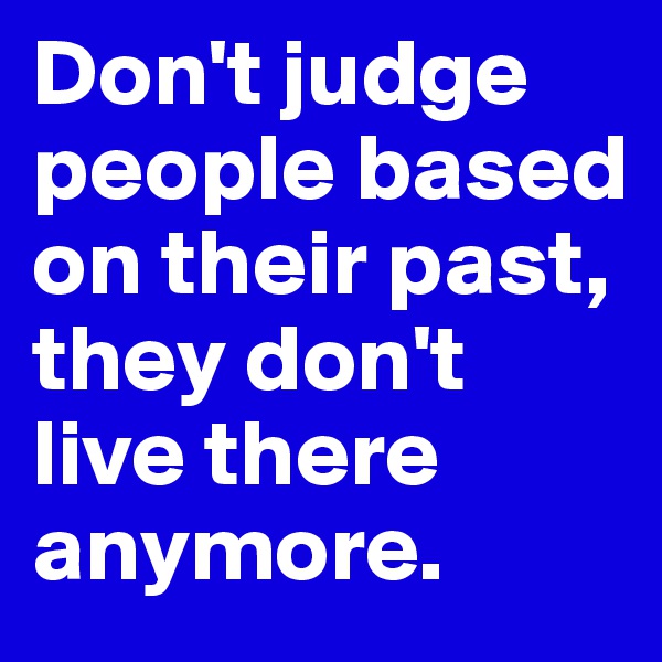 Don't judge people based on their past, they don't live there anymore.