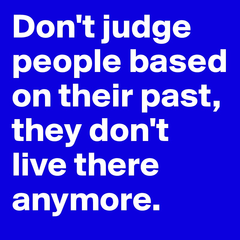 Don't judge people based on their past, they don't live there anymore.