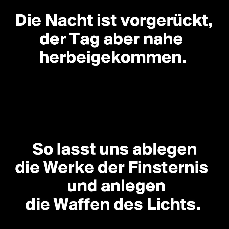  Die Nacht ist vorgerückt,
        der Tag aber nahe
        herbeigekommen.




      So lasst uns ablegen
 die Werke der Finsternis
                und anlegen
    die Waffen des Lichts.