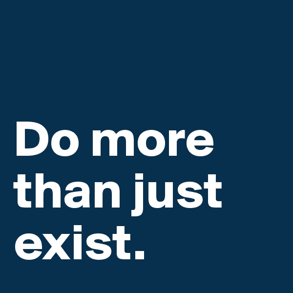 

Do more than just exist.