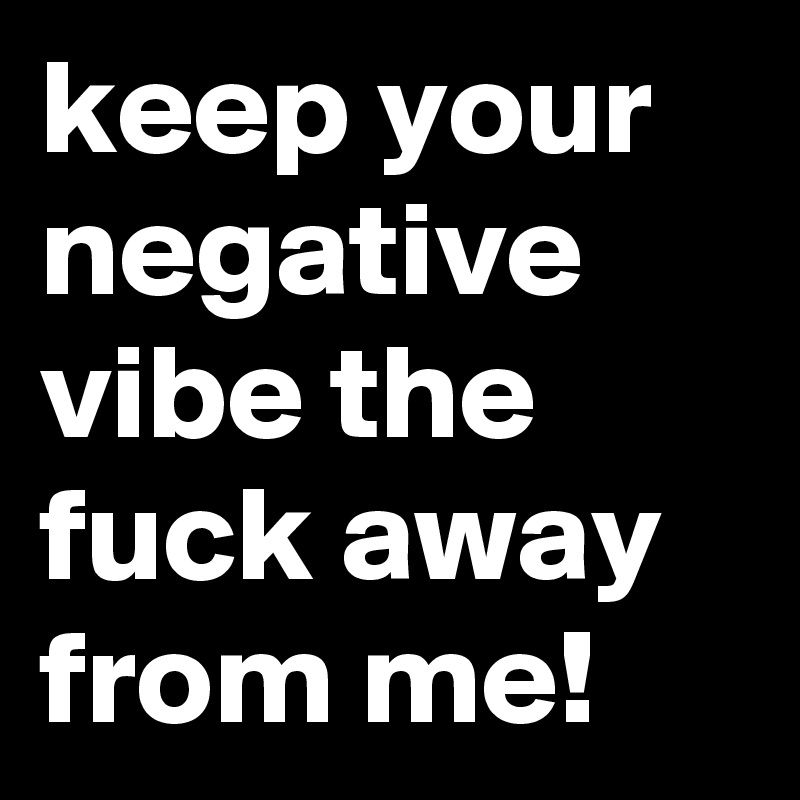 keep your negative vibe the fuck away from me!
