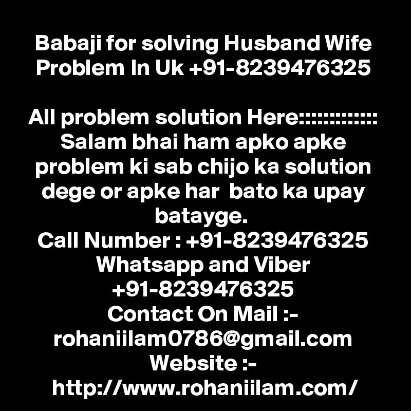 Babaji for solving Husband Wife Problem In Uk +91-8239476325

All problem solution Here::::::::::::: Salam bhai ham apko apke problem ki sab chijo ka solution dege or apke har  bato ka upay batayge. 
Call Number : +91-8239476325
Whatsapp and Viber +91-8239476325
Contact On Mail :- rohaniilam0786@gmail.com
Website :- http://www.rohaniilam.com/