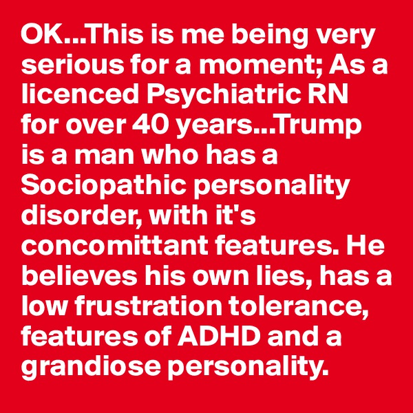 OK...This is me being very serious for a moment; As a licenced Psychiatric RN for over 40 years...Trump is a man who has a Sociopathic personality disorder, with it's concomittant features. He believes his own lies, has a low frustration tolerance, features of ADHD and a grandiose personality. 