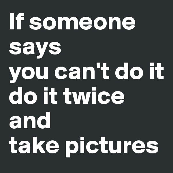 If someone says 
you can't do it
do it twice
and 
take pictures