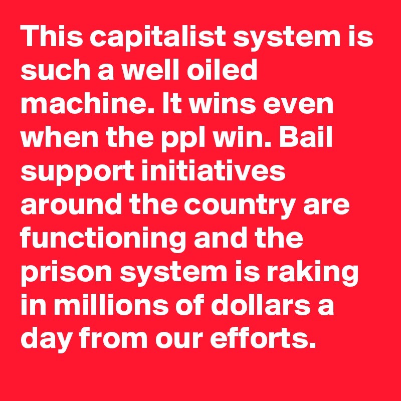 This capitalist system is such a well oiled machine. It wins even when the ppl win. Bail support initiatives around the country are functioning and the prison system is raking in millions of dollars a day from our efforts.